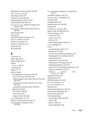 Index 657
DMA (direct memory access), 583, 600
docs.python.org, 343
docstrings, 63–64, 195
double-quotation marks, 67–68
drg_definition, inpatient_charges_2015
Dataset, 458
drive motors, Python Mars Rover PiCar-B,
580–581
driver boards, 560
drivers, 505
DSP (digital signal processor), 417
dumps() method, 318–319
dunder init method, 217
dunder named items, 341
duplicates, 433
duty cycle, 485
E
e constant, 90
Easter egg, 49–50
edge computing, 417
editing
hello.py
editors, 11–12
electric motors
controlling with computers, 540–564
Grove I2C motor drive, 542–545
making stepper motor step, 554–564, 562–563,
563–564
running a servo motor, 548–551, 551–552,
552–554
using Python and DC motors, 540–547
exploring, 538–540
DC motors, 538–539
servo motor, 539
stepper motor, 539–540
elif statements, 131–133
ellipsis, in data dictionary code, 171
else keyword, using with errors,
255–258
else statements, adding to if statements,
130–131
embedded systems, 472, 573
EmptyFileError exception, 261
encoders, 580
encrypted data, 324
engineer neurons, 358–359
entropy, 401
enumerate() function, 280
epochs, 368, 378–380, 626, 631
error messages, 81–82
HTTP error, 329
import error, 375
OS Error, 313
error package, 327
errors
concatenating numbers, 197
exceptions, 247–250
from functions without parameters, 197
keeping app from crashing, 253–255
programming, 253
raising own errors, 259–263
replacing error message code, 251
specifying exceptions, 252–253
syntax error for non-default argument, 199
using else keyword, 255–257
using try . . . except . . . else . . .
finally, 257–258
escape characters, 68
ESP32 boards, 476
ESP8266 boards, 476, 498
Etc/UCT timezone, 119
Etc/UTC timezone, 119
Ethernet, 473
evolutionary algorithms, 360–361
evolutionary computing, 359
Excel reader (xlrd), 309
Excel spreadsheets
converting to JSON, 304–305
data in, 304
dates in, 309–310
web scraped data, 337
 