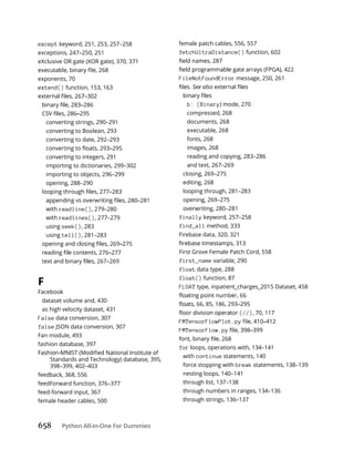 658 Python All-in-One For Dummies
except keyword, 251, 253, 257–258
exceptions, 247–250, 251
eXclusive OR gate (XOR gate), 370, 371
exponents, 70
extend() function, 153, 163
converting strings, 290–291
converting to Boolean, 293
converting to date, 292–293
converting to integers, 291
importing to dictionaries, 299–302
importing to objects, 296–299
opening, 288–290
with readline(), 279–280
with readlines(), 277–279
using seek(), 283
using tell(), 281–283
F
Facebook
dataset volume and, 430
as high velocity dataset, 431
False data conversion, 307
false JSON data conversion, 307
Fan module, 493
fashion database, 397
Standards and Technology) database, 395,
398–399, 402–403
feedback, 368, 556
feedForward function, 376–377
feed-forward input, 367
female header cables, 500
female patch cables, 556, 557
fetchUltraDistance() function, 602
FileNotFoundError message, 250, 261
See also
b: (Binary) mode, 270
compressed, 268
documents, 268
executable, 268
fonts, 268
images, 268
reading and copying, 283–286
and text, 267–269
closing, 269–275
editing, 268
looping through, 281–283
opening, 269–275
overwriting, 280–281
finally keyword, 257–258
find_all method, 333
Firebase data, 320, 321
First Grove Female Patch Cord, 558
first_name variable, 290
float data type, 288
float() function, 87
FLOAT type, inpatient_charges_2015 Dataset, 458
(//), 70, 117
FMTensorFlowPlot.py
FMTensorFlow.py
for loops, operations with, 134–141
with continue statements, 140
force stopping with break statements, 138–139
nesting loops, 140–141
through list, 137–138
through numbers in ranges, 134–136
through strings, 136–137
 