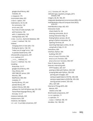 Index 663
google.cloud library, 460
modules, 58
in keyword, 175
inconsistent data, 433
indent= option, 318
indentations, 54–55, 80
for comments, 134
errors and, 256
four lines of code example, 129
with functions, 194
with if statements, 128
nesting loops and, 140
index counter, diamond database, 440
.index() method, 158, 163
indexes
changing items in lists with, 153
“index out of range” error, 149
in pandas DataFrames, 439
infrared (IR) components, 497
init method, 217
__init__ method, 217
insert() method, 152, 163
installing
Anaconda, 13–17
google.cloud library, 459
h5py library, 632
HDC1080 I2C sensor, 509
libraries, 396
MatPlotLib, 409, 444
modules, 57
NumPy library, 375, 441
pandas library, 441
seaborn library, 449, 466
software for CarPi-B Python test, 591–592
TensorFlow language library, 382
VS Code, 13–17
instance methods, 230
instance term, 339
instances. See objects
int and float data conversion, 307
int() function, 87, 144, 291
INTEGER type, inpatient_charges_2015
Dataset, 458
integers, 66, 85, 186, 291
integrated development environment (IDE), 476
Intel Modvidius Neural Compute Stick (NCS),
418–419
Intel Movidius chips, 422, 423
interactive mode
cheat sheets for, 34
entering commands, 30–31
exiting interactive help, 33
going to Python Interpreter, 30
opening Terminal, 28
searching help topics online, 33–34
using built-in help, 31–33
interations, 600
interface, Python, 505
building, 595–597
motorForward function, 596
wheelsLeft function, 596
wheelsPercent function, 596–597
Inter-IC device bus, 498
Internet, interacting with
HTTP headers, 325–327
posting to Web with Python, 328–330
scraping Web with Python, 330–338
parsing part of pages, 333
storing parsed content, 333–335
URLs, 324–328
Internet of Things (IOT), 430
devices, 420
robotics and, 568
IR (infrared) components, 497
is not operator, 71
is operator, 71
.items() method, 180, 181
iterables, 162, 188, 202
 