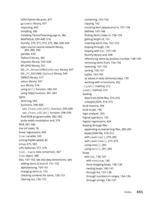 Index 665
GPIO Python libraries, 477
gpiozero library, 477
importing, 443
installing, 396
installing TensorFlow language in, 382
MatPlotLib, 439–440, 518
NumPy, 370, 371–373, 375, 386, 438–439
open source neural-network library,
383–384, 390
pandas, 439
Python3 library, 382
requests library, 533–534
RPi GPIO library, 551
SDL_Pi_GroveI2CMotorDriver library, 547
SDL_Pi_HDC1080_Python3 library, 545
SMBUS library, 517
smbus library, 547
sys library, 514
using dir() function, 340–341
using help() function, 341–343
lights
dimming, 583
functions, 598–600
set_Front_LED_Off() function, 599–600
set_Front_LED_On() function, 598–599
Pixel RGB programmable, 582–583
pulse width modulation and, 579
RGB, 581–582
line (of code), 78
linear regressions, 434
link: variable, 333
Linting:Pep8Enabled, 82
Linux, 475, 583
LiPo batteries, 577, 578
list, tuple data conversion, 307
list object, 308
lists, 147–163. See also data dictionaries; sets
adding items to end of, 151–152
alphabetizing, 159–161
changing items in, 153
checking contents for items, 150–151
clearing out, 156–157
combining, 153–154
copying, 162
counting item appearance in, 157–158
getting length of, 151
inserting items into, 152–153
looping through, 150
looping with for, 137–138
NumPy library and, 438
referencing items by position number, 148–149
removing items from, 154–156
reversing, 161–162
sorting, 159–161
tuples, 163–165
as values in data dictionary keys, 170
working with in functions, 202
.ljust() method, 212
load() method, 314
loading
unkeyed JSON, 314–315
local maxima, 394
local scope, 196
logic analyzer, 555
logical operators, 126
logistic regressions, 434
with readline(), 279–280
with readlines(), 277–279
using seek(), 283
using tell(), 281–283
loops
with for, 134–141
with continue, 140
force stopping loops, 138–139
nesting loops, 140–141
through list, 137–138
through numbers in ranges, 134–136
through strings, 136–137
 