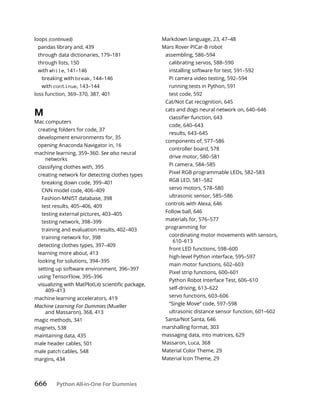 666 Python All-in-One For Dummies
loops (continued)
pandas library and, 439
through data dictionaries, 179–181
through lists, 150
with while, 141–146
breaking with break, 144–146
with continue, 143–144
loss function, 369–370, 387, 401
M
Mac computers
creating folders for code, 37
development environments for, 35
opening Anaconda Navigator in, 16
machine learning, 359–360. See also neural
networks
classifying clothes with, 395
creating network for detecting clothes types
breaking down code, 399–401
CNN model code, 406–409
Fashion-MNIST database, 398
test results, 405–406, 409
testing external pictures, 403–405
testing network, 398–399
training and evaluation results, 402–403
training network for, 398
detecting clothes types, 397–409
learning more about, 413
looking for solutions, 394–395
setting up software environment, 396–397
using TensorFlow, 395–396
409–413
machine learning accelerators, 419
Machine Learning For Dummies (Mueller
and Massaron), 368, 413
magic methods, 341
magnets, 538
maintaining data, 435
male header cables, 501
male patch cables, 548
margins, 434
Markdown language, 23, 47–48
Mars Rover PiCar-B robot
assembling, 586–594
calibrating servos, 588–590
installing software for test, 591–592
Pi camera video testing, 592–594
running tests in Python, 591
test code, 592
Cat/Not Cat recognition, 645
cats and dogs neural network on, 640–646
code, 640–643
results, 643–645
components of, 577–586
controller board, 578
drive motor, 580–581
Pi camera, 584–585
Pixel RGB programmable LEDs, 582–583
RGB LED, 581–582
servo motors, 578–580
ultrasonic sensor, 585–586
controls with Alexa, 646
Follow ball, 646
materials for, 576–577
programming for
coordinating motor movements with sensors,
610–613
front LED functions, 598–600
high-level Python interface, 595–597
main motor functions, 602–603
Pixel strip functions, 600–601
Python Robot Interface Test, 606–610
self-driving, 613–622
servo functions, 603–606
“Single Move” code, 597–598
ultrasonic distance sensor function, 601–602
Santa/Not Santa, 646
marshalling format, 303
massaging data, into matrices, 629
Massaron, Luca, 368
Material Color Theme, 29
Material Icon Theme, 29
 