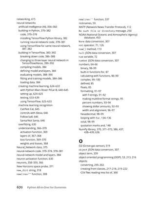 670 Python All-in-One For Dummies
networking, 415
neural networks
building in Python, 370–382
code, 370–378
installing TensorFlow Python library, 382
running neural-network code, 378–381
using TensorFlow for same neural network,
381–382
building in TensorFlow, 383–392
breaking down code, 386–388
changing to three-layer neural network in
TensorFlow/Keras, 390–392
compiling models, 384
evaluating models, 388–390
loading data, 384
creating machine learning, 624–633
with Python Mars Rover PiCar-B, 640–645
setting up, 624–625
testing, 633–639
using TensorFlow, 625–633
machine learning recognition
Cat/Not Cat, 645
controls with Alexa, 646
Follow ball, 646
Santa/Not Santa, 646
understanding, 366–370
activation function, 369
layers of, 367–368
loss function, 369–370
weights and biases, 368
Neural_Network class, 375
neural-network code, 370–374, 378–381
neural-network model and layers, 384
neuron activation function, 630
neurons, 358–359, 366
New Horizons space probe, 371
new_dict string, 318
newline="" function, 308
newline='' function, 337
nicknames, 59
NNTP (Network News Transfer Protocol), 112
No such file or directory message, 250
NOAA (National Oceanic and Atmospheric Agency)
database, 453
None data conversion, 307
not operator, 71, 126
now() method, 113
null JSON data conversion, 307
num variable, 72
number JSON data conversion, 307
numbers, 64–66
binary, 98–99
built-in functions for, 87
calculating with functions, 86–90
complex, 99–100
formatting, 91–97
with f-strings, 91–92
making multiline format strings, 95
percent numbers, 93–94
showing dollar amounts, 92–93
width and alignment, 96–97
hexadecimal, 98–99
looping with for, 134–136
octal, 98–99
quotation marks and, 148
NumPy library, 370, 371–373, 386, 437,
438–439, 636
O
O2 (Grove gas sensor), 519
object JSON data conversion, 307
object term, 339
object-oriented programming (OOP), 53, 213, 216
objects
converting, 295–302
creating from classes, 217–218, 219–222
 