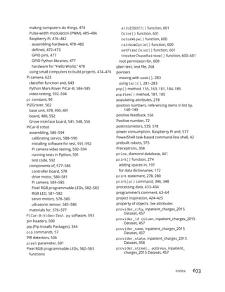 Index 673
making computers do things, 474
Pulse-width modulation (PWM), 485–486
Raspberry Pi, 476–482
assembling hardware, 478–482
GPIO pins, 477
GPIO Python libraries, 477
hardware for “Hello World,” 478
using small computers to build projects, 474–476
Pi camera, 623
Python Mars Rover PiCar-B, 584–585
video testing, 592–594
pi constant, 90
Pi2Grover, 502
base unit, 478, 490–491
board, 480, 552
Grove interface board, 541, 548, 556
PiCar-B robot
assembling, 586–594
calibrating servos, 588–590
installing software for test, 591–592
Pi camera video testing, 592–594
running tests in Python, 591
test code, 592
components of, 577–586
controller board, 578
drive motor, 580–581
Pi camera, 584–585
Pixel RGB programmable LEDs, 582–583
RGB LED, 581–582
servo motors, 578–580
ultrasonic sensor, 585–586
materials for, 576–577
PiCar-B-Video-Test.py software, 593
pin headers, 500
pip (Pip Installs Packages), 344
pip commands, 57
PIR detectors, 536
pixel parameter, 601
Pixel RGB programmable LEDs, 582–583
functions
allLEDSOff() function, 601
Color() function, 601
colorWipe() function, 600
rainbowCycle() function, 600
setPixelColor() function, 601
theaterChaseRainbow() function, 600–601
root permission for, 609
pointers
moving with seek(), 283
using tell(), 281–283
pop() method, 155, 163, 181, 184–185
popitem() method, 181, 185
populating attributes, 218
position numbers, referencing items in list by,
148–149
positive feedback, 556
Positive number, 72
potentiometers, 539, 578
power consumption, Raspberry Pi and, 577
PowerShell task-based command-line shell, 42
prebuilt robots, 575
Preceptrons, 358
price, diamond database, 441
print() function, 274
adding spaces in, 197
for data dictionaries, 172
print statement, 278, 280
print(pi) command, 346, 348
processing data, 433–434
project inspiration, 424–425
property of objects. See attributes
provider_city, inpatient_charges_2015
Dataset, 457
provider_id column, inpatient_charges_2015
Dataset, 457
provider_name, inpatient_charges_2015
Dataset, 457
provider_state, inpatient_charges_2015
Dataset, 458
provider_street_ address, inpatient_
charges_2015 Dataset, 457
 