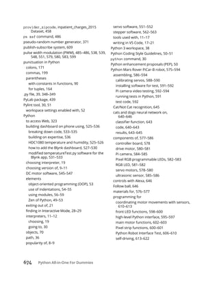 674 Python All-in-One For Dummies
provider_zipcode, inpatient_charges_2015
Dataset, 458
ps xaf command, 486
pseudo-random number generator, 371
publish-subscribe system, 609
pulse width modulation (PWM), 485–486, 538, 539,
548, 551, 579, 580, 583, 599
punctuation in Python
colons, 171
commas, 199
parentheses
with constants in functions, 90
for tuples, 164
PyLab package, 439
Pylint tool, 30, 51
workspace settings enabled with, 52
Python
to access Web, 323
building dashboard on phone using, 525–536
breaking down code, 533–535
building on expertise, 536
HDC1080 temperature and humidity, 525–526
how to add the Blynk dashboard, 527–530
Blynk app, 531–533
choosing interpreter, 19
choosing version of, 9–11
DC motor software, 545–547
elements
object-oriented programming (OOP), 53
use of indentations, 54–55
using modules, 56–59
Zen of Python, 49–53
exiting out of, 21
interpreters, 11–12
choosing, 19
going to, 30
objects, 70
path, 36
popularity of, 8–9
servo software, 551–552
stepper software, 562–563
tools used with, 11–17
writing in VS Code, 17–21
Python 3 workspace, 38
Python Coding Style Guidelines, 50–51
python command, 30
Python enhancement proposals (PEP), 50
Python Mars Rover PiCar-B robot, 575–594
assembling, 586–594
calibrating servos, 588–590
installing software for test, 591–592
Pi camera video testing, 592–594
running tests in Python, 591
test code, 592
Cat/Not Cat recognition, 645
cats and dogs neural network on,
640–646
code, 640–643
results, 643–645
components of, 577–586
controller board, 578
drive motor, 580–581
Pi camera, 584–585
Pixel RGB programmable LEDs, 582–583
RGB LED, 581–582
servo motors, 578–580
ultrasonic sensor, 585–586
controls with Alexa, 646
Follow ball, 646
materials for, 576–577
programming for
coordinating motor movements with sensors,
610–613
front LED functions, 598–600
high-level Python interface, 595–597
main motor functions, 602–603
Pixel strip functions, 600–601
Python Robot Interface Test, 606–610
self-driving, 613–622
 