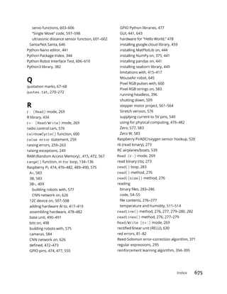 Index 675
servo functions, 603–606
“Single Move” code, 597–598
ultrasonic distance sensor function, 601–602
Santa/Not Santa, 646
Python Nano editor, 441
Python Package Index, 344
Python Robot Interface Test, 606–610
Python3 library, 382
Q
quotation marks, 67–68
quotes.txt, 270–272
R
r: (Read) mode, 269
R library, 434
r+: (Read/Write) mode, 269
radio control cars, 576
rainbowCycle() function, 600
raise error statement, 259
raising errors, 259–263
raising exceptions, 249
RAM (Random Access Memory) , 415, 472, 567
range() function, in for loop, 134–136
Raspberry Pi, 474, 476–482, 489–490, 575
A , 583
3B, 583
3B , 409
building robots with, 577
CNN network on, 626
12C device on, 507–508
adding hardware AI to, 417–419
assembling hardware, 478–482
base unit, 490–491
bits on, 498
building robots with, 575
cameras, 584
CNN network on, 626
GPIO pins, 474, 477, 555
GPIO Python libraries, 477
GUI, 441, 643
hardware for “Hello World,” 478
installing google.cloud library, 459
installing MatPlotLib on, 444
installing NumPy on, 375, 441
installing pandas on, 441
installing seaborn library, 449
limitations with, 415–417
MouseAir robot, 645
Pixel RGB pulses with, 600
Pixel RGB strings on, 583
running headless, 396
shutting down, 509
stepper motor project, 561–564
Stretch version, 576
supplying current to 5V pins, 549
using for physical computing, 476–482
Zero, 577, 583
Zero W, 583
Raspberry Pi/ADC/oxygen sensor hookup, 520
rb (read binary), 273
RC airplanes/boats, 539
Read (r:) mode, 269
read binary (rb), 273
read() loop, 283
read() method, 276
read([size]) method, 276
reading
code, 54–55
temperature and humidity, 511–514
readline() method, 276, 277, 279–280, 282
readlines() method, 276, 277–279
Read/Write (r+:) mode, 269
red errors, 81–82
Reed-Solomon error-correction algorithm, 371
regular expressions, 295
reinforcement learning algorithm, 394–395
 