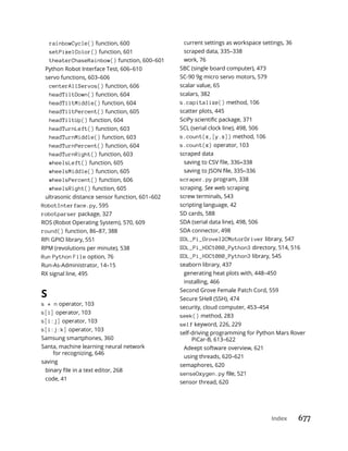 Index 677
rainbowCycle() function, 600
setPixelColor() function, 601
theaterChaseRainbow() function, 600–601
Python Robot Interface Test, 606–610
servo functions, 603–606
centerAllServos() function, 606
headTiltDown() function, 604
headTiltMiddle() function, 604
headTiltPercent() function, 605
headTiltUp() function, 604
headTurnLeft() function, 603
headTurnMiddle() function, 603
headTurnPercent() function, 604
headTurnRight() function, 603
wheelsLeft() function, 605
wheelsMiddle() function, 605
wheelsPercent() function, 606
wheelsRight() function, 605
ultrasonic distance sensor function, 601–602
RobotInterface.py, 595
robotparser package, 327
ROS (Robot Operating System), 570, 609
round() function, 86–87, 388
RPi GPIO library, 551
RPM (revolutions per minute), 538
Run Python File option, 76
Run-As-Administrator, 14–15
RX signal line, 495
S
s * n operator, 103
s[i] operator, 103
s[i:j] operator, 103
s[i:j:k] operator, 103
Samsung smartphones, 360
Santa, machine learning neural network
for recognizing, 646
saving
code, 41
current settings as workspace settings, 36
scraped data, 335–338
work, 76
SBC (single board computer), 473
SC-90 9g micro servo motors, 579
scalar value, 65
scalars, 382
s.capitalize() method, 106
scatter plots, 445
SCL (serial clock line), 498, 506
s.count(x,[y.z]) method, 106
s.count(x) operator, 103
scraped data
scraper.py program, 338
scraping. See web scraping
screw terminals, 543
scripting language, 42
SD cards, 588
SDA (serial data line), 498, 506
SDA connector, 498
SDL_Pi_GroveI2CMotorDriver library, 547
SDL_Pi_HDC1080_Python3 directory, 514, 516
SDL_Pi_HDC1080_Python3 library, 545
seaborn library, 437
generating heat plots with, 448–450
installing, 466
Second Grove Female Patch Cord, 559
Secure SHell (SSH), 474
security, cloud computer, 453–454
seek() method, 283
self keyword, 226, 229
self-driving programming for Python Mars Rover
PiCar-B, 613–622
Adeept software overview, 621
using threads, 620–621
semaphores, 620
senseOxygen.py
sensor thread, 620
 