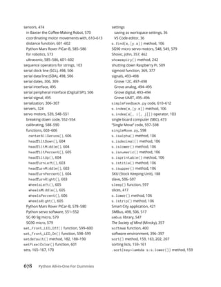 678 Python All-in-One For Dummies
sensors, 474
coordinating motor movements with, 610–613
distance function, 601–602
Python Mars Rover PiCar-B, 585–586
for robotics, 573
ultrasonic, 585–586, 601–602
sequence operators for strings, 103
serial clock line (SCL), 498, 506
serial data line (SDA), 498, 506
serial dates, 306, 309
serial interface, 495
serial peripheral interface (Digital SPI), 506
serial signal, 495
serialization, 306–307
servers, 324
servo motors, 539, 548–551
breaking down code, 552–554
calibrating, 588–590
functions, 603–606
centerAllServos(), 606
headTiltDown(), 604
headTiltMiddle(), 604
headTiltPercent(), 605
headTiltUp(), 604
headTurnLeft(), 603
headTurnMiddle(), 603
headTurnPercent(), 604
headTurnRight(), 603
wheelsLeft(), 605
wheelsMiddle(), 605
wheelsPercent(), 606
wheelsRight(), 605
Python Mars Rover PiCar-B, 578–580
Python servo software, 551–552
SC-90 9g micro, 579
SG90 micro, 579
set_Front_LED_Off() function, 599–600
set_Front_LED_On() function, 598–599
setdefault() method, 182, 188–190
setPixelColor() function, 601
sets, 165–167, 170
settings
saving as workspace settings, 36
VS Code editor, 36
s.find(x,[y.z]) method, 106
SG90 micro servo motors, 548, 549, 579
Shovic, John, 357, 462
showexpiry() method, 242
shutting down Raspberry Pi, 509
sigmoid function, 369, 377
signals, 493–498
Grove 12C, 497–498
Grove analog, 494–495
Grove digital, 493–494
Grove UART, 495–496
simpleFeedback.py code, 610–612
s.index(x,[y.z]) method, 106
s.index(x[, i[, j]]) operator, 103
single board computer (SBC), 473
“Single Move” code, 597–598
singleMove.py, 598
s.isalpha() method, 106
s.isdecimal() method, 106
s.islower() method, 106
s.isnumeric() method, 106
s.isprintable() method, 106
s.istitle() method, 106
s.isupper() method, 106
SKU (Stock Keeping Unit), 188
slave, 506–507
sleep() function, 597
slices, 417
s.lower() method, 106
s.lstrip() method, 106
Smart City application, 421
SMBus, 498, 506, 517
smbus library, 547
The Society of Mind (Minsky), 357
softmax function, 400
software environment, 396–397
sort() method, 159, 163, 202, 207
sorting lists, 159–161
.sort(key=lambda s:s.lower()) method, 159
 