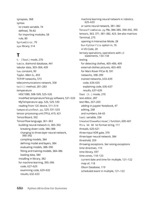 680 Python All-in-One For Dummies
synapses, 368
syntax
to create variable, 74
for importing modules, 58
rule, 80
SyntaxError, 79
sys library, 514
T
t: (Text) mode, 270
table, diamond database, 441
tabular data, 303–304, 439
tau constant, 90
Taylor, Allen G., 459
TCP/IP networks, 573
telecommunications network, 358
tell() method, 281–283
temperature
HDC1080, 508–509, 525–526
MyTemperature app, 526, 529, 530
reading from 12C device, 511–514
temperatureTest.py, 529, 531–533
tensor processing unit (TPU), 419, 421
TensorBoard, 392
TensorFlow language, 361–363
building neural-network in, 383–392
breaking down code, 386–388
changing to three-layer neural network,
390–392
compiling models, 384
evaluating models, 388–390
loading data, 384
installing in library, 382
for machine learning, 395–396
code, 627–629
examining code, 629–632
results, 632–633
machine learning neural network in robotics,
625–633
or same neural network, 381–382
TensorFlowKeras.py
tensors, 363, 371, 381–382, 423. See also matrices
Terminal, 275
opening in Interactive Mode, 28
Run Python File option in, 76
in VS Code, 20
ternary operations, operations with if
statements, 133–134
testing
for detecting clothes, 405–406, 409
external clothes pictures, 403–405
for Mars Rover PiCar-B, 591
networks, 398–399
trained networks, 633–639
code, 634–635
explaining code, 636–637
results, 637–639
Text (t:) mode, 270
text editor, 287
adding in Jupyter Notebook, 47
editing, 268
and numbers, 64–65
text: variable, 334
theaterChaseRainbow() function, 600–601
This %A %B %d format string, 111
threads, 620–621
three-input XOR gate, 370
three-layer neural network, 384
threshold, 359
throwing exceptions. See raising exceptions
time directives, 110
time library, 597
time zones, 118–123
current date and time for multiple, 121–122
map of, 118
Olson Database, 119
scheduled event in multiple, 121–122
 