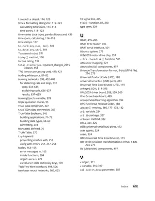 Index 681
timedelta object, 114, 120
times, formatting strings for, 112–123
calculating timespans, 114–118
time zones, 118–123
time-series data types, pandas library and, 439
timespans, calculating, 114–118
timestamps, 107
to_curr(any_num, len), 349
to_date(any_str), 349
Toasteroid robot, 571
today() method, 108
torque rating, 539
total_discharges, inpatient_charges_2015
Dataset, 458
TPU (tensor processing unit), 419, 421
trailing whitespace, 81–82
training networks, 398, 402–403
for detecting cats and dogs, 631
code, 634–635
explaining code, 636–637
results, 637–639
trainingEpochs variable, 378
triple quotation marks, 95
True data conversion, 307
true JSON data conversion, 307
True/false Booleans, 340
building applications, 71–72
building data types, 68–69
converting, 293
Truth Table, 370
try keyword
preventing crashes with, 256
using with errors, 251, 257–258
tuples, 163–165
error messages in, 165
inside functions, 204
objects versus, 222
as values in data dictionary keys, 170
TWI (Two Wire Interface), 498, 506
two-layer neural networks, 366, 625
TX signal line, 495
type() function, 87, 340
type term, 339
U
UART, 495–496
UART RFID reader, 496
UART serial interface, 501
Ubuntu system, 375
ULN2003 motor drive chip, 557
ultra.checkdisk() function, 585
ultrasonic mapping, 621
ultraviolet (UV) components, 497
274, 275
Universal Product Code (UPC), 188
universal serial bus (USB) ports, 473
Universal Time Coordinated (UTC), 119
unkeyed JSON, 314–315
UNL2003 driver board, 558, 559, 560
Uno Grove base board, 489
unsupervised learning algorithm, 394
UPC (Universal Product Code), 188
update() method, 166, 177–178, 182
url: variable, 334
urllib package, 327
urlopen method, 332
URLs, 324–325
USB (universal serial bus) ports, 473
user agents, 324
users, 324
UTC (Universal Time Coordinated), 119
274, 275
UV (ultraviolet) components, 497
V
v object, 311
v variable, 316–317
validation_data parameter, 387
 