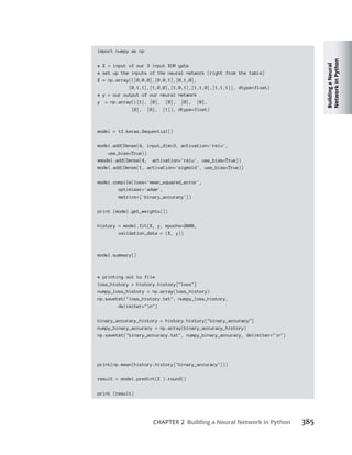 Building
a
Neural
Network
in
Python
CHAPTER 2 Building a Neural Network in Python 385
import numpy as np
# X = input of our 3 input XOR gate
# set up the inputs of the neural network (right from the table)
X = np.array(([0,0,0],[0,0,1],[0,1,0],
[0,1,1],[1,0,0],[1,0,1],[1,1,0],[1,1,1]), dtype=float)
# y = our output of our neural network
y = np.array(([1], [0], [0], [0], [0],
[0], [0], [1]), dtype=float)
model = tf.keras.Sequential()
model.add(Dense(4, input_dim=3, activation='relu',
use_bias=True))
#model.add(Dense(4, activation='relu', use_bias=True))
model.add(Dense(1, activation='sigmoid', use_bias=True))
model.compile(loss='mean_squared_error',
optimizer='adam',
metrics=['binary_accuracy'])
print (model.get_weights())
history = model.fit(X, y, epochs=2000,
validation_data = (X, y))
model.summary()
# printing out to file
loss_history = history.history["loss"]
numpy_loss_history = np.array(loss_history)
np.savetxt("loss_history.txt", numpy_loss_history,
delimiter="n")
binary_accuracy_history = history.history["binary_accuracy"]
numpy_binary_accuracy = np.array(binary_accuracy_history)
np.savetxt("binary_accuracy.txt", numpy_binary_accuracy, delimiter="n")
print(np.mean(history.history["binary_accuracy"]))
result = model.predict(X ).round()
print (result)
 