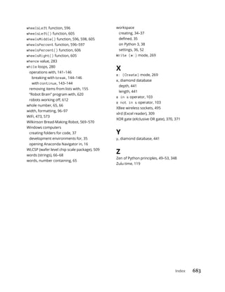 Index 683
wheelsLeft function, 596
wheelsLeft() function, 605
wheelsMiddle() function, 596, 598, 605
wheelsPercent function, 596–597
wheelsPercent() function, 606
wheelsRight() function, 605
whence value, 283
while loops, 280
operations with, 141–146
breaking with break, 144–146
with continue, 143–144
removing items from lists with, 155
“Robot Brain” program with, 620
whole number, 65, 66
width, formatting, 96–97
WiFi, 473, 573
Wilkinson Bread-Making Robot, 569–570
Windows computers
creating folders for code, 37
development environments for, 35
opening Anaconda Navigator in, 16
WLCSP (wafer level chip scale package), 509
words (strings), 66–68
words, number containing, 65
workspace
creating, 34–37
on Python 3, 38
settings, 36, 52
Write (w:) mode, 269
X
x: (Create) mode, 269
x, diamond database
depth, 441
length, 441
x in s operator, 103
x not in s operator, 103
XBee wireless sockets, 495
xlrd (Excel reader), 309
XOR gate (eXclusive OR gate), 370, 371
Y
y, diamond database, 441
Z
Zen of Python principles, 49–53, 348
Zulu time, 119
 
