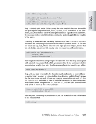 Building
a
Neural
Network
in
Python
CHAPTER 2 Building a Neural Network in Python 387
model = tf.keras.Sequential()
model.add(Dense(4, input_dim=3, activation='relu',
use_bias=True))
#model.add(Dense(4, activation='relu', use_bias=True))
model.add(Dense(1, activation='sigmoid', use_bias=True))
mean_squared_error -
binary_accuracy
model.compile(loss='mean_squared_error',
optimizer='adam',
metrics=['binary_accuracy'])
print (model.get_weights())
-
X y
validation_data -
work in each epoch and generates val_acc and val_loss
each epoch as stored in the history variable.
history = model.fit(X, y, epochs=2000,
validation_data = (X, y))
model.summary()
 