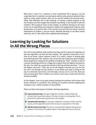394 BOOK 4
-
Learning by Looking for Solutions
in All the Wrong Places
best
local maxima, and it may or may not be the best
» Supervised learning: This type of algorithm builds a model of data that
contains both inputs and outputs. The data is known as training data. This is
the kind of machine learning we show in this chapter.
» Unsupervised learning: For this type of algorithm, the data contains only the
inputs, and the algorithms look for the structures and patterns in the data.
» Reinforcement learning: This area is concerned with software taking actions
based on some kind of cumulative reward. These algorithms do not assume
 