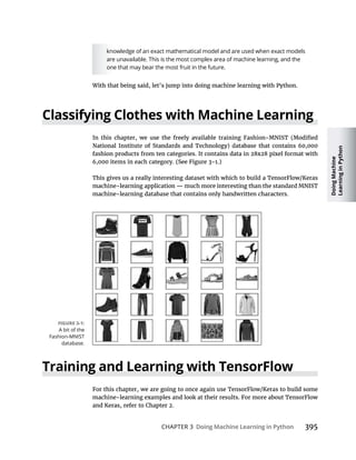 Doing
Machine
Learning
in
Python
CHAPTER 3 Doing Machine Learning in Python
knowledge of an exact mathematical model and are used when exact models
are unavailable. This is the most complex area of machine learning, and the
one that may bear the most fruit in the future.
Classifying Clothes with Machine Learning
Training and Learning with TensorFlow
A bit of the
Fashion-MNIST
database.
 