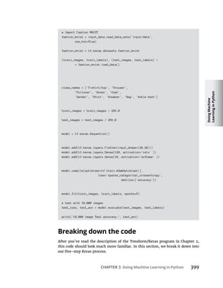 Doing
Machine
Learning
in
Python
CHAPTER 3 Doing Machine Learning in Python 399
# Import Fashion MNIST
fashion_mnist = input_data.read_data_sets('input/data',
one_hot=True)
fashion_mnist = tf.keras.datasets.fashion_mnist
(train_images, train_labels), (test_images, test_labels) 
= fashion_mnist.load_data()
class_names = ['T-shirt/top', 'Trouser',
'Pullover', 'Dress', 'Coat',
'Sandal', 'Shirt', 'Sneaker', 'Bag', 'Ankle boot']
train_images = train_images / 255.0
test_images = test_images / 255.0
model = tf.keras.Sequential()
model.add(tf.keras.layers.Flatten(input_shape=(28,28)))
model.add(tf.keras.layers.Dense(128, activation='relu' ))
model.add(tf.keras.layers.Dense(10, activation='softmax' ))
model.compile(optimizer=tf.train.AdamOptimizer(),
loss='sparse_categorical_crossentropy',
metrics=['accuracy'])
model.fit(train_images, train_labels, epochs=5)
# test with 10,000 images
test_loss, test_acc = model.evaluate(test_images, test_labels)
print('10,000 image Test accuracy:', test_acc)
Breaking down the code
 