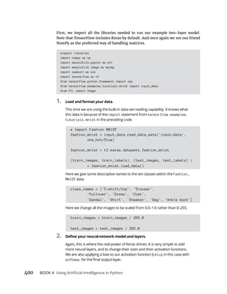 BOOK 4
#import libraries
import numpy as np
import matplotlib.pyplot as plt
import matplotlib.image as mpimg
import seaborn as sns
import tensorflow as tf
from tensorflow.python.framework import ops
from tensorflow.examples.tutorials.mnist import input_data
from PIL import Image
1. Load and format your data.
This time we are using the built-in data-set reading capability. It knows what
this data is because of the import statement from tensorflow.examples.
tutorials.mnist in the preceding code.
# Import Fashion MNIST
fashion_mnist = input_data.read_data_sets('input/data',
one_hot=True)
fashion_mnist = tf.keras.datasets.fashion_mnist
(train_images, train_labels), (test_images, test_labels) 
= fashion_mnist.load_data()
Here we give some descriptive names to the ten classes within the Fashion_
MNIST data.
class_names = ['T-shirt/top', 'Trouser',
'Pullover', 'Dress', 'Coat',
'Sandal', 'Shirt', 'Sneaker', 'Bag', 'Ankle boot']
Here we change all the images to be scaled from 0.0–1.0 rather than 0–255.
train_images = train_images / 255.0
test_images = test_images / 255.0
2.
Again, this is where the real power of Keras shines. It is very simple to add
more neural layers, and to change their sizes and their activation functions.
relu), in this case with
softmax
 