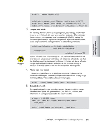 Doing
Machine
Learning
in
Python
CHAPTER 3 Doing Machine Learning in Python
model = tf.keras.Sequential()
model.add(tf.keras.layers.Flatten(input_shape=(28,28)))
model.add(tf.keras.layers.Dense(128, activation='relu' ))
model.add(tf.keras.layers.Dense(10, activation='softmax' ))
3. Compile your model.
We are using the loss function sparse_categorical_crossentropy. This function
stochastic optimization) is a good default optimizer. It provides a method well
suited for problems that are large in terms of data and/or parameters.
model.compile(optimizer=tf.train.AdamOptimizer(),
loss='sparse_categorical_
crossentropy',
metrics=['accuracy'])
Sparse categorical crossentropy is a loss function used to measure the
error between categories across the data set. Categorical refers to the fact that
Sparse refers to
Entropy
measure of disorder) refers to the mix of data between the categories.
4. Fit and train your model.
I chose the number of epochs as only 5 due to the time it takes to run the
model for our examples. Feel free to increase! Here we load the NumPy arrays
model.fit(train_images, train_labels, epochs=5)
5. Evaluate the model.
The model.evaluate function is used to compare the outputs of your trained
network in each epoch and generates test_acc and test_loss for your
information in each epoch as stored in the history variable.
# test with 10,000 images
test_loss, test_acc = model.evaluate(test_images,
test_labels)
print('10,000 image Test accuracy:', test_acc)
 