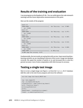 BOOK 4
Results of the training and evaluation
Epoch 1/5
60000/60000 [==============================] - 44s 726us/step - loss: 0.5009 -
acc: 0.8244
Epoch 2/5
60000/60000 [==============================] - 42s 703us/step - loss: 0.3751 -
acc: 0.8652
Epoch 3/5
60000/60000 [==============================] - 42s 703us/step - loss: 0.3359 -
acc: 0.8767
Epoch 4/5
60000/60000 [==============================] - 42s 701us/step - loss: 0.3124 -
acc: 0.8839
Epoch 5/5
60000/60000 [==============================] - 42s 703us/step - loss: 0.2960 -
acc: 0.8915
10000/10000 [==============================] - 4s 404us/step
10,000 image Test accuracy: 0.873
Testing a single test image
Fashion_MNIST
#run test image from Fashion_MNIST data
img = test_images[15]
img = (np.expand_dims(img,0))
singlePrediction = model.predict(img,steps=1)
print ("Prediction Output")
print(singlePrediction)
print()
NumberElement = singlePrediction.argmax()
Element = np.amax(singlePrediction)
 