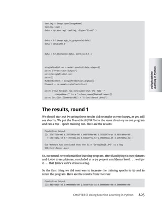 Doing
Machine
Learning
in
Python
CHAPTER 3 Doing Machine Learning in Python
testImg = Image.open(imageName)
testImg.load()
data = np.asarray( testImg, dtype="float" )
data = tf.image.rgb_to_grayscale(data)
data = data/255.0
data = tf.transpose(data, perm=[2,0,1])
singlePrediction = model.predict(data,steps=1)
print ("Prediction Output")
print(singlePrediction)
print()
NumberElement = singlePrediction.argmax()
Element = np.amax(singlePrediction)
print ("Our Network has concluded that the file '"
imageName "' is a " class_names[NumberElement])
print (str(int(Element*100)) "% Confidence Level")
The results, round 1
Prediction Output
[[1.2717753e-06 1.3373902e-08 1.0487850e-06 3.3525557e-11 8.8031484e-09
7.1847245e-10 1.1177938e-04 8.8322977e-12 9.9988592e-01 3.2957085e-12]]
Our Network has concluded that the file 'Dress28x28.JPG' is a Bag
99% Confidence Level
wait for
it
Prediction Output
[[3.4407502e-33 0.0000000e 00 2.5598763e-33 0.0000000e 00 0.0000000e 00
 