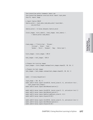 Doing
Machine
Learning
in
Python
CHAPTER 3 Doing Machine Learning in Python
from tensorflow.python.framework import ops
from tensorflow.examples.tutorials.mnist import input_data
from PIL import Image
# Import Fashion MNIST
fashion_mnist = input_data.read_data_sets('input/data',
one_hot=True)
fashion_mnist = tf.keras.datasets.fashion_mnist
(train_images, train_labels), (test_images, test_labels) 
= fashion_mnist.load_data()
class_names = ['T-shirt/top', 'Trouser',
'Pullover', 'Dress', 'Coat',
'Sandal', 'Shirt', 'Sneaker', 'Bag', 'Ankle boot']
train_images = train_images / 255.0
test_images = test_images / 255.0
# Prepare the training images
train_images = train_images.reshape(train_images.shape[0], 28, 28, 1)
# Prepare the test images
test_images = test_images.reshape(test_images.shape[0], 28, 28, 1)
model = tf.keras.Sequential()
input_shape = (28, 28, 1)
model.add(tf.keras.layers.Conv2D(32, kernel_size=(3, 3), activation='relu',
input_shape=input_shape))
model.add(tf.keras.layers.BatchNormalization())
model.add(tf.keras.layers.Conv2D(32, kernel_size=(3, 3), activation='relu'))
model.add(tf.keras.layers.BatchNormalization())
model.add(tf.keras.layers.MaxPooling2D(pool_size=(2, 2)))
model.add(tf.keras.layers.Dropout(0.25))
model.add(tf.keras.layers.Conv2D(64, kernel_size=(3, 3), activation='relu'))
model.add(tf.keras.layers.BatchNormalization())
model.add(tf.keras.layers.Dropout(0.25))
 