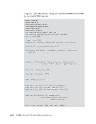 BOOK 4
#import libraries
import numpy as np
import matplotlib.pyplot as plt
import matplotlib.image as mpimg
import seaborn as sns
import tensorflow as tf
from tensorflow.python.framework import ops
from tensorflow.examples.tutorials.mnist import input_data
from PIL import Image
# Import Fashion MNIST
fashion_mnist = input_data.read_data_sets('input/data', one_hot=True)
fashion_mnist = tf.keras.datasets.fashion_mnist
(train_images, train_labels), (test_images, test_labels) = fashion_mnist.
load_data()
class_names = ['T-shirt/top', 'Trouser', 'Pullover', 'Dress', 'Coat',
'Sandal', 'Shirt', 'Sneaker', 'Bag', 'Ankle boot']
train_images = train_images / 255.0
test_images = test_images / 255.0
model = tf.keras.Sequential()
model.add(tf.keras.layers.Flatten(input_shape=(28,28)))
model.add(tf.keras.layers.Dense(128, activation='relu' ))
model.add(tf.keras.layers.Dense(10, activation='softmax' ))
model.compile(optimizer=tf.train.AdamOptimizer(),
loss='sparse_categorical_crossentropy',
metrics=['accuracy'])
history = model.fit(train_images, train_labels, epochs=2)
 