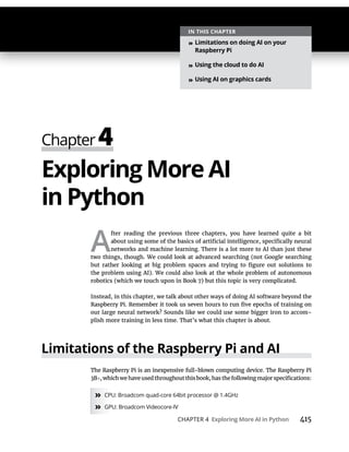 CHAPTER 4 415
Exploring More AI
A
fter reading the previous three chapters, you have learned quite a bit
networks and machine learning. There is a lot more to AI than just these
two things, though. We could look at advanced searching (not Google searching
Instead, in this chapter, we talk about other ways of doing AI software beyond the
our large neural network? Sounds like we could use some bigger iron to accom-
plish more training in less time. That’s what this chapter is about.
The Raspberry Pi is an inexpensive full-blown computing device. The Raspberry Pi
3B
» CPU: Broadcom quad-core 64bit processor @ 1.4GHz
» GPU: Broadcom Videocore-IV
»
»
»
 