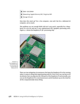 416 BOOK 4
» RAM: 1GB SDRAM
» Networking: Gigabit Ethernet, 802.11b/g/n/ac WiFi
» Storage: SD card
How does this stack up? For a $35 computer, very well. But for a dedicated AI
computer, not so much.
The problems are not enough RAM (1GB isn’t very much, especially for a Rasp-
processing chip.
There are two mitigating circumstances that keep the Raspberry Pi in the running
can use the Raspberry Pi to control processors and AI hardware up on the cloud for
all the computationally heavy lifting.
The Raspberry Pi
processing chip
containing the
Videocore-IV.
 