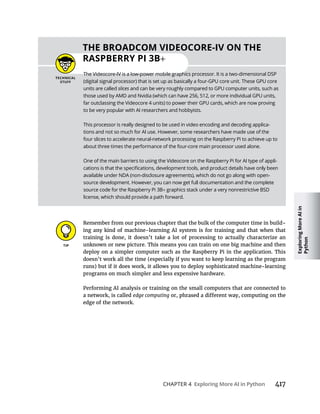 Exploring
More
AI
in
Python
CHAPTER 4 417
Remember from our previous chapter that the bulk of the computer time in build-
ing any kind of machine-learning AI system is for training and that when that
training is done, it doesn’t take a lot of processing to actually characterize an
unknown or new picture. This means you can train on one big machine and then
deploy on a simpler computer such as the Raspberry Pi in the application. This
doesn’t work all the time (especially if you want to keep learning as the program
programs on much simpler and less expensive hardware.
Performing AI analysis or training on the small computers that are connected to
a network, is called edge computing
edge of the network.
3B
The Videocore-IV is a low-power mobile graphics processor. It is a two-dimensional DSP
(digital signal processor) that is set up as basically a four-GPU core unit. These GPU core
units are called slices and can be very roughly compared to GPU computer units, such as
those used by AMD and Nvidia (which can have 256, 512, or more individual GPU units,
far outclassing the Videocore 4 units) to power their GPU cards, which are now proving
to be very popular with AI researchers and hobbyists.
This processor is really designed to be used in video encoding and decoding applica-
tions and not so much for AI use. However, some researchers have made use of the
four slices to accelerate neural-network processing on the Raspberry Pi to achieve up to
about three times the performance of the four-core main processor used alone.
One of the main barriers to using the Videocore on the Raspberry Pi for AI type of appli-
available under NDA (non-disclosure agreements), which do not go along with open-
source development. However, you can now get full documentation and the complete
source code for the Raspberry Pi 3B graphics stack under a very nonrestrictive BSD
license, which should provide a path forward.
 