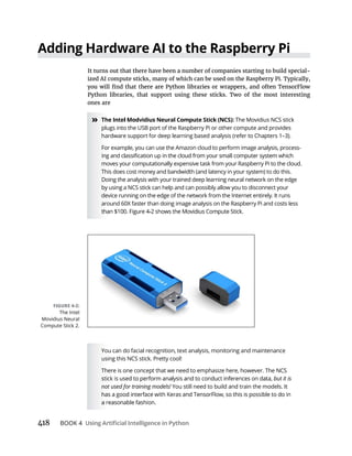 418 BOOK 4
It turns out that there have been a number of companies starting to build special-
ized AI compute sticks, many of which can be used on the Raspberry Pi. Typically,
Python libraries, that support using these sticks. Two of the most interesting
ones are
» The Movidius NCS stick
plugs into the USB port of the Raspberry Pi or other compute and provides
hardware support for deep learning based analysis (refer to Chapters 1–3).
For example, you can use the Amazon cloud to perform image analysis, process-
moves your computationally expensive task from your Raspberry Pi to the cloud.
This does cost money and bandwidth (and latency in your system) to do this.
Doing the analysis with your trained deep learning neural network on the edge
by using a NCS stick can help and can possibly allow you to disconnect your
device running on the edge of the network from the Internet entirely. It runs
around 60X faster than doing image analysis on the Raspberry Pi and costs less
You can do facial recognition, text analysis, monitoring and maintenance
using this NCS stick. Pretty cool!
There is one concept that we need to emphasize here, however. The NCS
but it is
not used for training models! You still need to build and train the models. It
The Intel
Movidius Neural
Compute Stick 2.
 