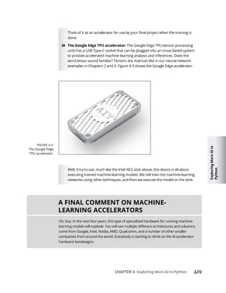 Exploring
More
AI
in
Python
CHAPTER 4 419
done.
» The Google Edge TPU (tensor processing
unit) has a USB Type-C socket that can be plugged into an Linux-based system
to provide accelerated machine learning analysis and inferences. Does the
word tensor sound familiar? Tensors are matrices like in our neural-network
Well, it turns out, much like the Intel NCS stick above, this device is all about
executing trained machine-learning models. We still train the machine-learning
networks using other techniques, and then we execute the model on the stick.
The Google Edge
TPU accelerator.
Oh, boy. In the next four years, this type of specialized hardware for running machine-
come from Google, Intel, Nvidia, AMD, Qualcomm, and a number of other smaller
companies from around the world. Everybody is starting to climb on the AI accelerator
hardware bandwagon.
 