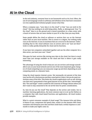420 BOOK 4
In the tech industry, everyone loves to use buzzwords such as the cloud. Often, the
use of such language results in arbitrary and nebulous terms that leave consumers
When a company says, “your data is in the cloud” or that “you can work in the
the cloud” data is on the ground and is stored somewhere in a data center with
a bunch of servers that are more similar to your PC or Mac than you may think.
rather than on your local machine. This is correct to a degree, but nothing really
runs on the Internet; it runs on machines that are connected -
standing that in-the-cloud software runs on servers and is not “just out there”
tends to really quickly demystify the cloud and its functions.
If you have two computers networked together and use the other computer for a
data server, you have your own “cloud.”
This goes for basic services like storing your data in the cloud, but there is much
more than just storage available on the cloud and that is where it gets really
interesting.
The advantage of using the cloud is that you can use services and storage unavail-
able to you on your local network and (in one of the most important game chang-
computing needs on a dynamic basis.
-
nections some of the time. This limits the cloud in applications such as self-driving
cars that aren’t guaranteed to have good Internet access all the time. Interestingly,
don’t want to stay connected to the net all the time for power considerations.
So, how do you use the cloud? That depends on the service and vendor, but in
machine-learning applications, the most common way is to set up the Python on
a computer that calls cloud-based functions and applications. All cloud vendors
provide examples.
What is a great consumer example of cloud usage? The Amazon Echo and Alexa.
It listens to you, compresses the speech data, sends it to the Amazon AWS cloud,
translates and interprets your data and then sends back a verbal response or com-
mands to make your lights come on.
 