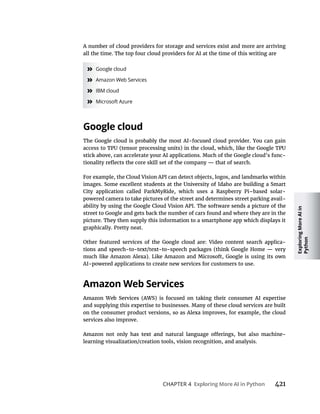 Exploring
More
AI
in
Python
CHAPTER 4 421
A number of cloud providers for storage and services exist and more are arriving
all the time. The top four cloud providers for AI at the time of this writing are
» Google cloud
» Amazon Web Services
» IBM cloud
» Microsoft Azure
stick above, can accelerate your AI applications. Much of the Google cloud’s func-
For example, the Cloud Vision API can detect objects, logos, and landmarks within
City application called ParkMyRide, which uses a Raspberry Pi–based solar-
powered camera to take pictures of the street and determines street parking avail-
street to Google and gets back the number of cars found and where they are in the
picture. They then supply this information to a smartphone app which displays it
graphically. Pretty neat.
-
AI-powered applications to create new services for customers to use.
and supplying this expertise to businesses. Many of these cloud services are built
on the consumer product versions, so as Alexa improves, for example, the cloud
services also improve.
learning visualization/creation tools, vision recognition, and analysis.
 