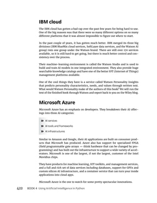 422 BOOK 4
The IBM cloud has gotten a bad rap over the past few years for being hard to use.
In the past couple of years, it has gotten much better. IBM merged its three big
available, so it is still hard to get going, but there is much better control and con-
sistency over the process.
Their machine-learning environment is called the Watson Studio and is used to
build and train AI models in one integrated environment. They also provide huge
management platforms available.
One of the cool things they have is a service called Watson Personality Insights
that predicts personality characteristics, needs, and values through written text.
What would Watson Personality make of the authors of this book? We will run the
-
» AI services
» AI tools and frameworks
» AI infrastructures
Similar to Amazon and Google, their AI applications are built on consumer prod-
ucts that Microsoft has produced. Azure also has support for specialized FPGA
-
-
erators. Microsoft is one of the largest, if not the largest, customer of the Intel
Movidius chips.
They have products for machine learning, IOT toolkits, and management services,
custom silicon AI infrastructure, and a container service that can turn your inside
applications into cloud apps.
Microsoft Azure is the one to watch for some pretty spectacular innovations.
 