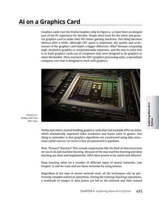 Exploring
More
AI
in
Python
CHAPTER 4 423
part of the PC experience for decades. People often hunt for the latest and great-
est graphics card to make their PCs better gaming machines. One thing becomes
-
high-resolution graphics is computationally expensive, and the way to solve that
is to build graphics cards out of computers that were designed to do graphics to
computer core that is designed to work with graphics.
which dramatically improved video resolution and frame rates in games. One
thing to remember is that graphics algorithms are constructed using data struc-
tures called matrices (or tensors
Wait. Tensors? Matrices? This sounds suspiciously like the kind of data structures
we use in AI and machine learning. Because of the way machine learning and deep
Regardless of the type of neural network used, all the techniques rely on per-
a multitude of images or data points are fed to the network and then trained
Nvidia 256 Core
GPU chip.
 
