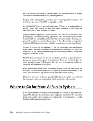 424 BOOK 4
To speed up the training, these operations can be done in parallel, which turns out
-
puters perfect for machine learning applications. The combination of a powerful
-
grams. TensorFlow in particular has versions of the software that is designed to
To put it in perspective, our Raspberry Pi 3B has 4 processor cores and in some
can do a lot of fast training and executing machine learning networks using these
-
puters and hardware to support AI applications. There are starting to be even
more specialized chips. At last count, there are over 50 companies working on
chips that will accelerate AI functions.
Microsoft has built out infrastructure to support AI acceleration hardware in the
cloud. This is one of the big reasons to watch what Microsoft is doing.
The future is in more and more specialized hardware, especially as specialized
hardware gets easier and easier to deal with from the user software side.
If you are interested in furthering your knowledge and abilities in machine learn-
ing and AI, check out the following sources for project inspiration. The important
thing is to actually build programs and modify other people programs to really
learn the technology from experience.
 