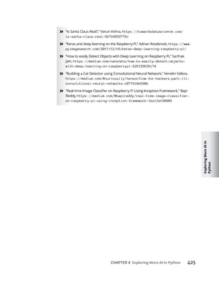Exploring
More
AI
in
Python
CHAPTER 4 425
» “Is Santa Claus Real?,” Varun Vohra, https://towardsdatascience.com/
is-santa-claus-real-9b7b9839776c
» “Keras and deep learning on the Raspberry Pi,” Adrian Rosebrock, https://www.
pyimagesearch.com/2017/12/18/keras-deep-learning-raspberry-pi/
»
Jain, https://medium.com/nanonets/how-to-easily-detect-objects-
with-deep-learning-on-raspberrypi-225f29635c74
» “Building a Cat Detector using Convolutional Neural Network,” Venelin Valkov,
https://medium.com/@curiousily/tensorflow-for-hackers-part-iii-
convolutional-neural-networks-c077618e590b
»
Reddy, https://medium.com/@bapireddy/real-time-image-classifier-
on-raspberry-pi-using-inception-framework-faccfa150909
 