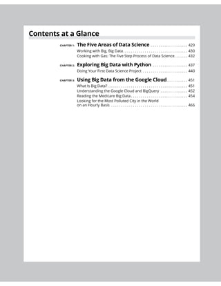Contents at a Glance
CHAPTER 1: . . . . . . . . . . . . . . . . . . . 429
Working with Big, Big Data. . . . . . . . . . . . . . . . . . . . . . . . . . . . . . . . . 430
Cooking with Gas: The Five Step Process of Data Science. . . . . . . 432
CHAPTER 2: . . . . . . . . . . . . . . . . . . 437
Doing Your First Data Science Project . . . . . . . . . . . . . . . . . . . . . . . 440
CHAPTER 3: . . . . . . . . . . . 451
What Is Big Data?. . . . . . . . . . . . . . . . . . . . . . . . . . . . . . . . . . . . . . . . . 451
Understanding the Google Cloud and BigQuery . . . . . . . . . . . . . . 452
Reading the Medicare Big Data . . . . . . . . . . . . . . . . . . . . . . . . . . . . . 454
Looking for the Most Polluted City in the World
on an Hourly Basis . . . . . . . . . . . . . . . . . . . . . . . . . . . . . . . . . . . . . . . 466
 