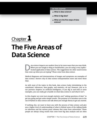 CHAPTER 1 429
TheFive Areas of
D
ata science impacts our modern lives in far more ways than you may think.
When you use Google or Bing or DuckDuckGo, you are using a very sophis-
ticated application of data science. The suggestions for other search terms
that come up when you are typing? Those come from data science.
Medical diagnoses and interpretations of images and symptoms are examples of
data science. Doctors rely on data science interpretations more and more these
days.
As with most of the topics in this book, data science looks intimidating to the
uninitiated. Inferences, data graphs, and statistics, oh my! However, just as in
examples, you can really get a handle on what data science is and what it isn’t.
In this chapter we cover just enough statistics and “asking questions of data” to
get you going and get some simple results. The purpose is to introduce you to the
use of Python in data science and talk about just enough theory to get you started.
If nothing else, we want to leave you with the process of data science and give
you a higher level of understanding of what is behind some of the talking heads
on television and the various press releases that come from universities. These
people are always citing results that come from big data analysis and are often
»
»
»
 