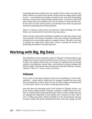 430 BOOK 5
overstating what they actually mean. An example of this is when one study says
what your results mean, beyond simple interpretations, is where the really hard
parts of data science and statistics meet and are worthy of a book all their own.
At the end of our data science journey, you will know more about the processes
involved in answering some of these questions.
There is a mystery to data science, but with just a little knowledge and a little
Python, we can penetrate the veil and do some data science.
Python and the myriad tools and libraries available can make data science much
more accessible. One thing to remember is that most scientists (including data
scientists) are not necessarily experts in computer science. They like to use tools
to simplify the coding and to allow them to focus on getting the answers and
performing the analysis of the data they want.
The media likes to throw around the notion of “big data” and how people can get
insights into consumer (and your) behavior from it. Big data is a term used to refer
to large and complex datasets that are too large for traditional data processing
software (read databases, spread sheets, and traditional statistics packages like
called the “Three V’s”: volume, variety, and velocity.
Volume
Volume refers to how big the dataset is that we are considering. It can be really,
than the population of China. There are over 250 billion
2.5 trillion posts. That is a lot of data. A really big amount of data.
And what about the upcoming world of IOT (Internet of Things)? Gartner, one
of the world’s leading analysis companies, estimates 22 billion devices by 2022.
That is 22 billion devices producing thousands of pieces of data. Imagine that you
are sampling the temperature in your kitchen once a minute for a year. That is
 