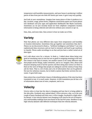 The
Five
Areas
of
Data
Science
CHAPTER 1 431
temperature and humidity measurements, and your house is producing 6 million
pieces of data from just one little IOT device per room. It gets crazy very quickly.
And look at your smartphone. Imagine how many pieces of data it produces in a
day. Location, usage, power levels, cellphone connectivity spews out of your phone
into databases and your apps and application dashboards like Blynk constantly.
Sometimes (as we just recently found out from cellphone companies) location
information is being collected and sold even without your consent or opt-in.
Data, data, and more data. Data science is how we make use of this.
or location information. Sometimes they go together and sometimes they don’t.
sophisticated data structures and are hard to interpret and hard to get machines
to classify. Throw audio recordings in on that and you have a rather varied set of
data types.
Let’s talk about voice for a minute. In Book 4, I talked about Alexa being very
good at translating voice to text but not so good at assigning meaning to the text.
that people ask for things, make comments, and so on. Imagine, then, Alexa (and
Amazon) keeping track of all the queries and then doing data science on them to
ask for them. That is a lot of data and a lot of information that can be gathered.
Not just for nefarious reasons, but to build a system that better services the con-
sumer. It goes both ways.
Data science has a much better chance of identifying patterns if the voice has been
translated to text. It is much easier. However, in this translation you do lose a lot
of information about tone of voice, emphasis, and so on.
Velocity refers to how fast the data is changing and how fast it is being added to
billion pictures a day, so in the next
trillion -
ity dataset. A low velocity dataset (not changing at all) may be the set of tempera-
 
