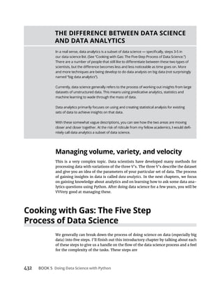 432 BOOK 5
This is a very complex topic. Data scientists have developed many methods for
processing data with variations of the three V’s. The three V’s describe the dataset
and give you an idea of the parameters of your particular set of data. The process
of gaining insights in data is called data analytics. In the next chapters, we focus
on gaining knowledge about analytics and on learning how to ask some data ana-
lytics questions using Python. After doing data science for a few years, you will be
VVVery good at managing these.
We generally can break down the process of doing science on data (especially big
for the complexity of the tasks. These steps are
and more techniques are being develop to do data analysis on big data (not surprisingly
Currently, data science generally refers to the process of working out insights from large
datasets of unstructured data. This means using predicative analytics, statistics and
machine learning to wade through the mass of data.
sets of data to achieve insights on that data.
With these somewhat vague descriptions, you can see how the two areas are moving
nitely call data analytics a subset of data science.
 