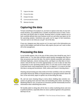 The
Five
Areas
of
Data
Science
CHAPTER 1 433
1. Capture the data
2. Process the data
3. Analyze the data
4. Communicate the results
5.
To have something to do analysis on, you have to capture some data. In any real-
world situation, you probably have a number of potential sources of data. Inven-
tory them and decide what to include. Knowing what to include requires you to
the upcoming analysis. Sometimes your goals can be vague in that sometimes,
“you just want to see what you can get” out of the data.
If you can, integrate your data sources so it is easy to get to the information you
In my humble opinion, this is the part of data science that should be easy, but it
almost never is. I’ve seen data scientists spend months massaging their data so
they can process and trust the data. You need to identify anomalies and outliers,
-
sistent. And all this has to be done appropriately so as not to take out data that
is important to your upcoming analysis work. It’s not easy to do in many cases.
If you have house room temperatures that are 170 degrees C, it is easy to see that
this data is wrong and inconsistent. (Well, unless your house is burning down.)
Cleaning and processing your data needs to be done carefully or else you will bias
and maybe destroy the ability to do good inferences or get good answers down the
line. In the real world, expect to spend a lot of time doing this step.
Oh, and one more cleaning thing to worry about, budding data scientist con-
sumers are giving more and more false and misleading data online. According to
Marketing Week in 2015, 60 percent of consumers provide intentionally incorrect
information when submitting data online.
We humbly admit to doing this all the time to online marketing forms and even
to political pollsters, especially when we sense a political agenda in the questions.
Bad boys we are.
 
