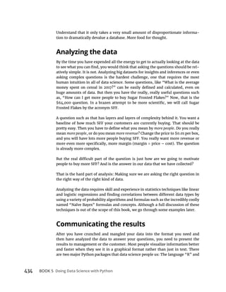 434 BOOK 5
Understand that it only takes a very small amount of disproportionate informa-
tion to dramatically devalue a database. More food for thought.
By the time you have expended all the energy to get to actually looking at the data
-
atively simple. It is not. Analyzing big datasets for insights and inferences or even
asking complex questions is the hardest challenge, one that requires the most
human intuition in all of data science. Some questions, like “What is the average
huge amounts of data. But then you have the really, really useful questions such
A question such as that has layers and layers of complexity behind it. You want a
more people. Do you really
mean more people, or do you mean more revenue? Change the price to $0.01 per box,
is already more complex.
That is the hard part of analysis: Making sure we are asking the right question in
the right way of the right kind of data.
Analyzing the data requires skill and experience in statistics techniques like linear
using a variety of probability algorithms and formulas such as the incredibly coolly
named “Naïve Bayes” formulas and concepts. Although a full discussion of these
techniques is out of the scope of this book, we go through some examples later.
After you have crunched and mangled your data into the format you need and
then have analyzed the data to answer your questions, you need to present the
results to management or the customer. Most people visualize information better
and faster when they see it in a graphical format rather than just in text. There
are two major Python packages that data science people us: The language “R” and
 