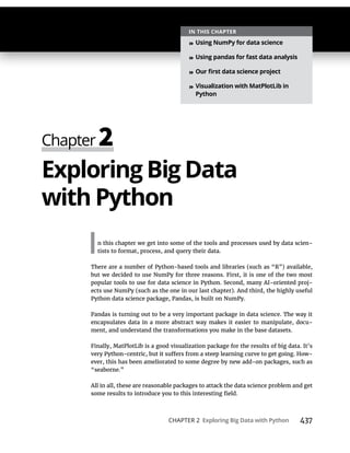 CHAPTER 2 437
Exploring Big Data
In this chapter we get into some of the tools and processes used by data scien-
tists to format, process, and query their data.
There are a number of Python-based tools and libraries (such as “R”) available,
but we decided to use NumPy for three reasons. First, it is one of the two most
popular tools to use for data science in Python. Second, many AI-oriented proj-
ects use NumPy (such as the one in our last chapter). And third, the highly useful
Python data science package, Pandas, is built on NumPy.
Pandas is turning out to be a very important package in data science. The way it
encapsulates data in a more abstract way makes it easier to manipulate, docu-
ment, and understand the transformations you make in the base datasets.
Finally, MatPlotLib is a good visualization package for the results of big data. It’s
-
ever, this has been ameliorated to some degree by new add-on packages, such as
“seaborne.”
All in all, these are reasonable packages to attack the data science problem and get
»
»
»
»
 