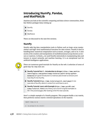 438 BOOK 5
key Python packages keep coming up:
» NumPy
» Pandas
» MatPlotLib
These are discussed in the next few sections.
NumPy adds big data-manipulation tools to Python such as large-array manip-
ulation and high-level mathematical functions for data science. NumPy is best at
excels at the creation and manipulation of multidimensional arrays known as ten-
sors or matrices. In Book 4, we used NumPy extensively in manipulating data and
tensors in neural networks and machine learning. It is an exceptional tool for
There are numerous good tutorials for NumPy on the web. A selection of some of
good step-by-step ones are:
» https://www.machine
learningplus.com/python/numpy-tutorial-part1-array-python-
examples/): A good introduction to matrices (also known as tensors) and
» https://www.tutorialspoint.com/numpy): A nice
» https://www.guru99.com/
numpy-tutorial.html): Less theory, but a bunch of great examples to
then performs various matrix-oriented operations on the maxtrix:
import numpy as np
x = np.array([[1,2],[3,4]])
 