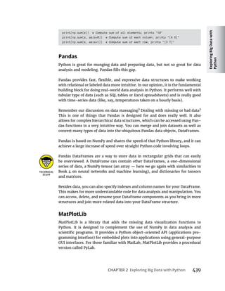 Exploring
Big
Data
with
Python
CHAPTER 2 439
print(np.sum(x)) # Compute sum of all elements; prints "10"
print(np.sum(x, axis=0)) # Compute sum of each column; prints "[4 6]"
print(np.sum(x, axis=1)) # Compute sum of each row; prints "[3 7]"
Python is great for munging data and preparing data, but not so great for data
with relational or labeled data more intuitive. In our opinion, it is the fundamental
building block for doing real-world data analysis in Python. It performs well with
tabular type of data (such as SQL tables or Excel spreadsheets) and is really good
with time-series data (like, say, temperatures taken on a hourly basis).
Remember our discussion on data massaging? Dealing with missing or bad data?
This is one of things that Pandas is designed for and does really well. It also
allows for complex hierarchical data structures, which can be accessed using Pan-
das functions in a very intuitive way. You can merge and join datasets as well as
convert many types of data into the ubiquitous Pandas data objects, DataFrames.
Pandas is based on NumPy and shares the speed of that Python library, and it can
achieve a large increase of speed over straight Python code involving loops.
Pandas DataFrames are a way to store data in rectangular grids that can easily
be overviewed. A DataFrame can contain other DataFrames, a one-dimensional
Book 4 on neural networks and machine learning), and dictionaries for tensors
and matrices.
Besides data, you can also specify indexes and column names for your DataFrame.
This makes for more understandable code for data analysis and manipulation. You
can access, delete, and rename your DataFrame components as you bring in more
structures and join more related data into your DataFrame structure.
MatPlotLib is a library that adds the missing data visualization functions to
Python. It is designed to complement the use of NumPy in data analysis and
-
gramming interface) for embedded plots into applications using general-purpose
GUI interfaces. For those familiar with MatLab, MatPlotLib provides a procedural
version called PyLab.
 
