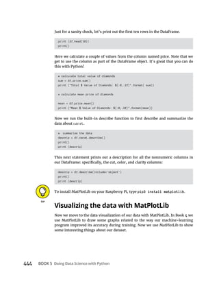 444 BOOK 5
print (df.head(10))
print()
get to use the column as part of the DataFrame object. It’s great that you can do
this with Python!
# calculate total value of diamonds
sum = df.price.sum()
print ("Total $ Value of Diamonds: ${:0,.2f}".format( sum))
# calculate mean price of diamonds
mean = df.price.mean()
print ("Mean $ Value of Diamonds: ${:0,.2f}".format(mean))
data about carat.
# summarize the data
descrip = df.carat.describe()
print()
print (descrip)
This next statement prints out a description for all the nonnumeric columns in
descrip = df.describe(include='object')
print()
print (descrip)
To install MatPlotLib on your Raspberry Pi, type pip3 install matplotlib.
Now we move to the data visualization of our data with MatPlotLib. In Book 4 we
use MatPlotLib to draw some graphs related to the way our machine-learning
program improved its accuracy during training. Now we use MatPlotLib to show
some interesting things about our dataset.
 