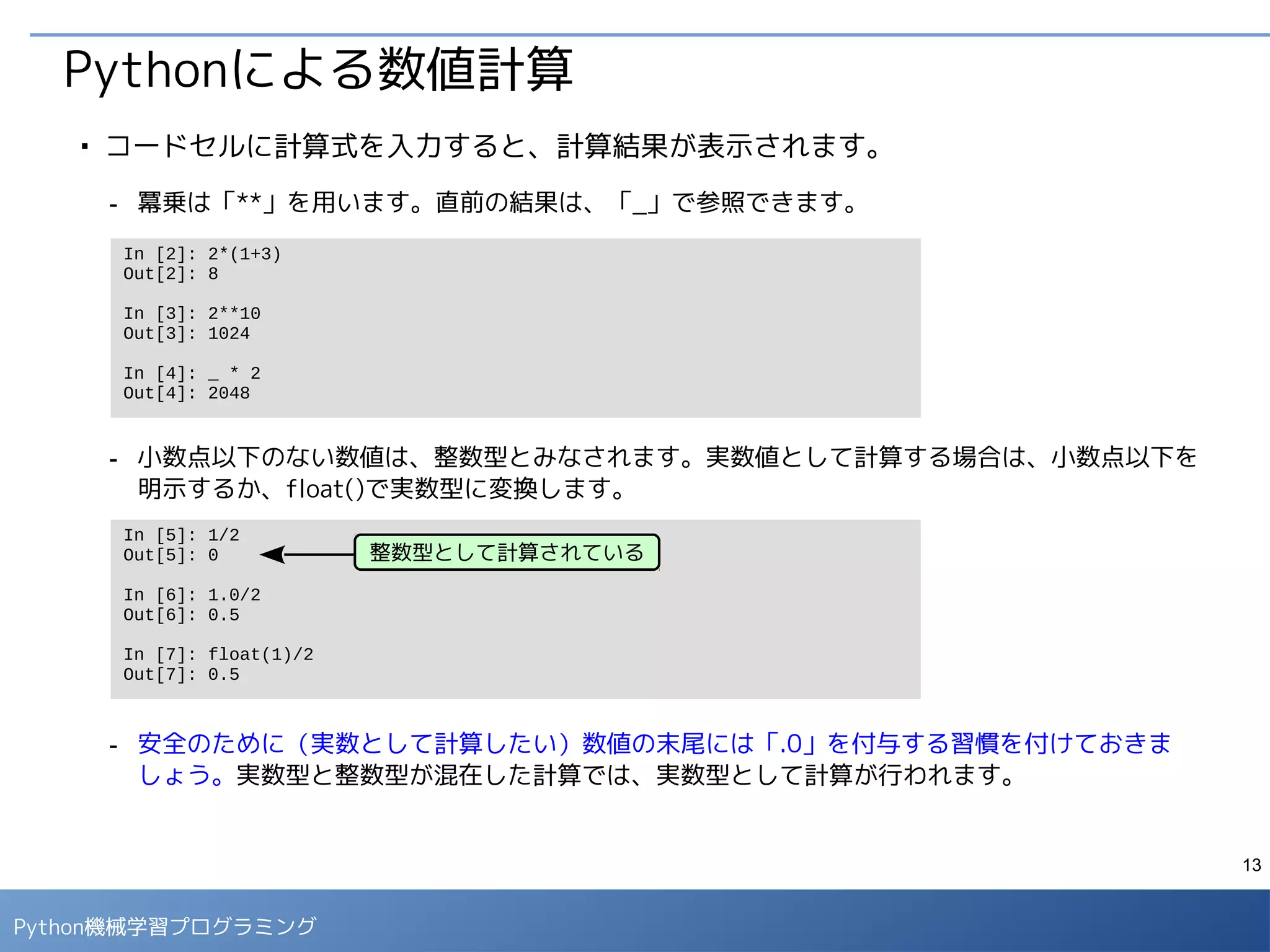 13
Python 機械学習プログラミング
データのサマリー情報の確認
■
項目ごとのデータ数や平均値など、標準的な統計量を確認しておきます。
- 項目によってデータ数（count）が異なるのは、欠損値が存在するためです。
- 欠損値の影響で、パーセンタイルがうまく計算できていない部分があります。これらの項目は、
次ページのように、欠損値を削除して計算します。
In [3]: data.columns
Out[3]: Index([u'pclass', u'survived', u'name', u'sex', u'age', u'sibsp', u'parch',
u'ticket', u'fare', u'cabin', u'embarked', u'boat', u'body',
u'home.dest'], dtype='object')
In [4]: data.describe()
Out[4]:
 
