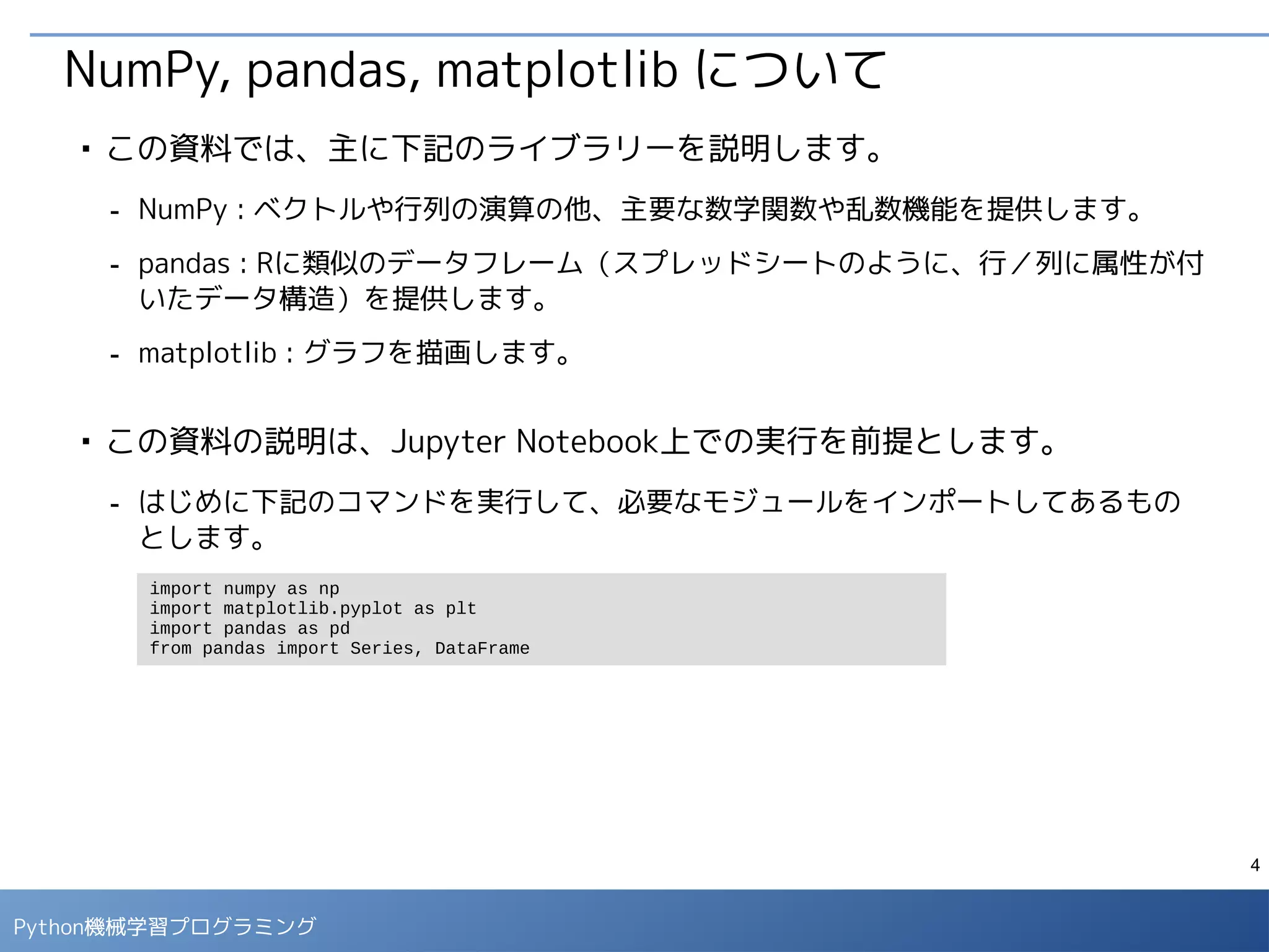 4
Python 機械学習プログラミング
ハンズオン環境の利用方法
■
本講義のハンズオン環境は、クラウド上の仮想マシンで用意してあります。下
記のBlog記事の手順にしたがって、同じ環境を自分で用意することもできま
す。
- Jupyter演習環境の準備手順
- http://enakai00.hatenablog.com/entry/2016/11/18/134724
 