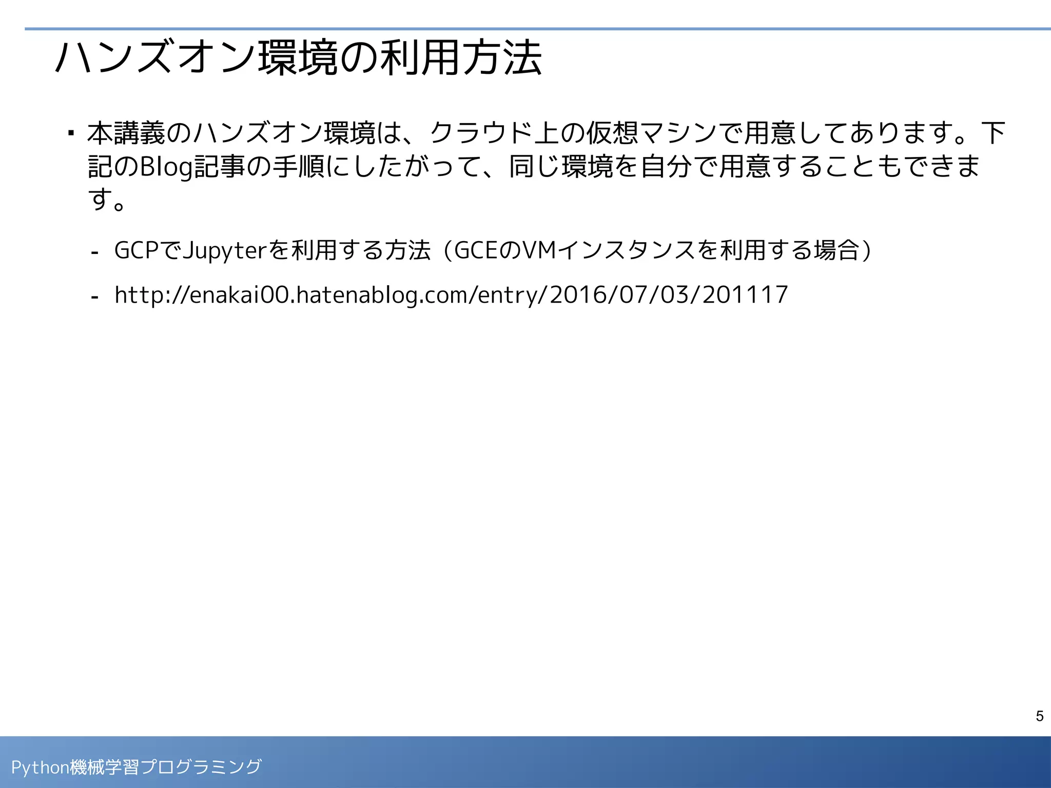 5
Python 機械学習プログラミング
ハンズオン環境の利用方法
■
指定のURLにアクセスするとパスワード入力画面が表示されるので、指定のロ
グインパスワードを入力します。
■
ログインすると「ノートブックファイル」の一覧画面が表示されますが、今は
まだノートブックファイルはありません。
 